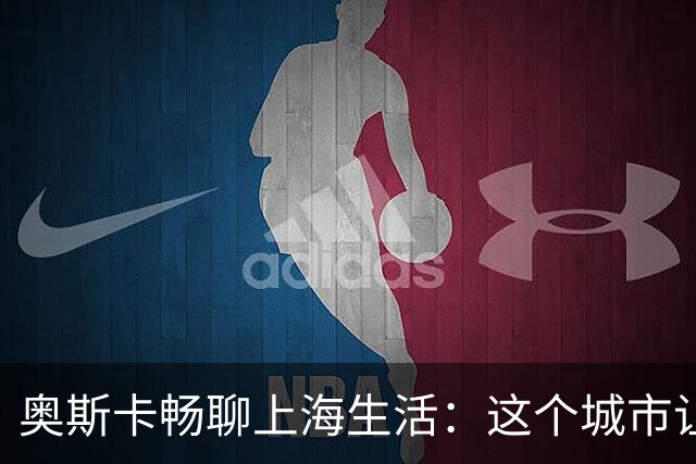 奥斯卡畅聊上海生活：这个城市让我乐不思蜀